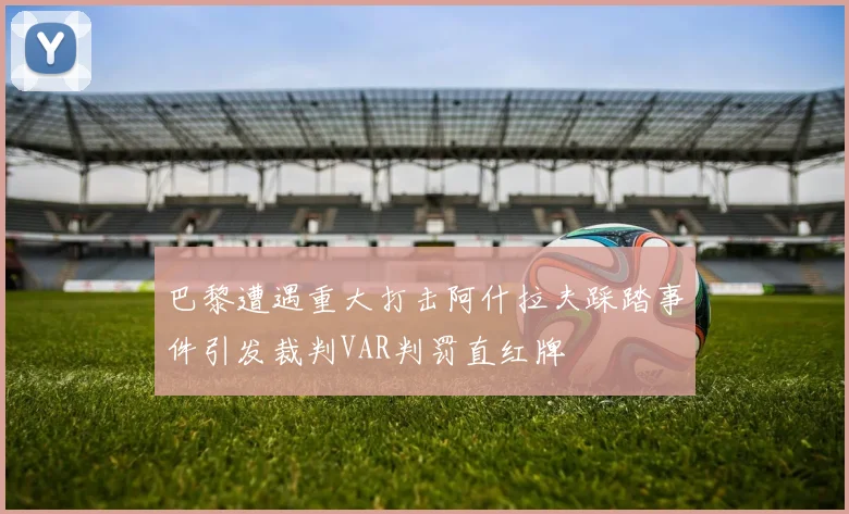 巴黎遭遇重大打击阿什拉夫踩踏事件引发裁判VAR判罚直红牌