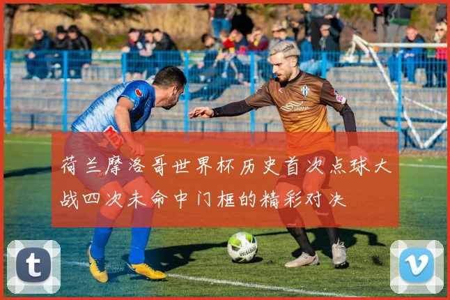 荷兰摩洛哥世界杯历史首次点球大战四次未命中门框的精彩对决