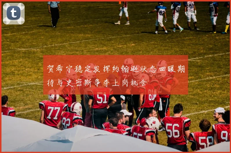 贺希宁稳定发挥约翰逊状态回暖期待与史密斯争夺上岗机会