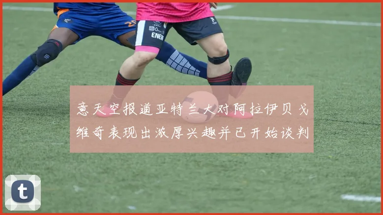意天空报道亚特兰大对阿拉伊贝戈维奇表现出浓厚兴趣并已开始谈判