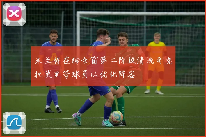 米兰将在转会窗第二阶段清洗奇克托莫里等球员以优化阵容