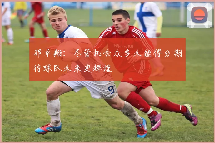 邓卓翔：尽管机会众多未能得分期待球队未来更辉煌