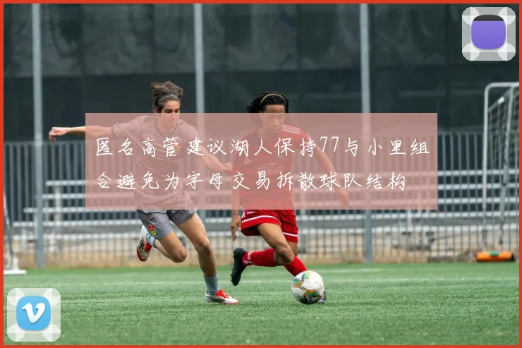匿名高管建议湖人保持77与小里组合避免为字母交易拆散球队结构