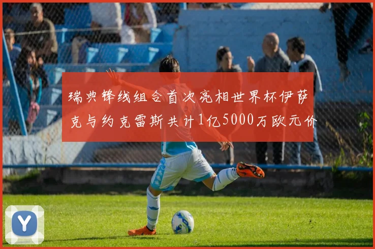 瑞典锋线组合首次亮相世界杯伊萨克与约克雷斯共计1亿5000万欧元价值