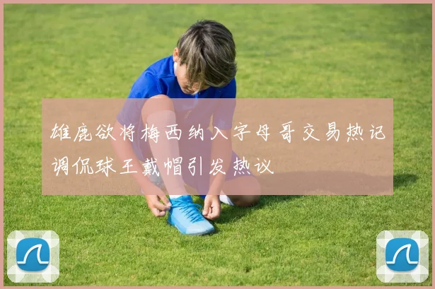 雄鹿欲将梅西纳入字母哥交易热记调侃球王戴帽引发热议