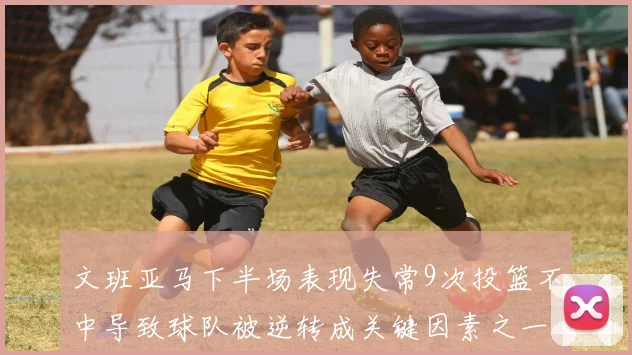 文班亚马下半场表现失常9次投篮不中导致球队被逆转成关键因素之一