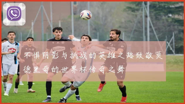 不惧阴影与挑战的英雄之路致敬莫德里奇的世界杯传奇之舞