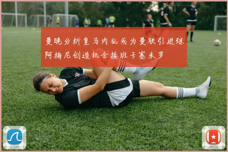 曼晚分析皇马内乱或为曼联引进琼阿梅尼创造机会接班卡塞米罗
