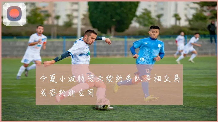 今夏小波特若未续约多队争相交易或签约新合同