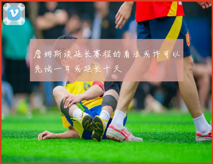 詹姆斯谈延长赛程的看法或许可以先试一年或延长十天