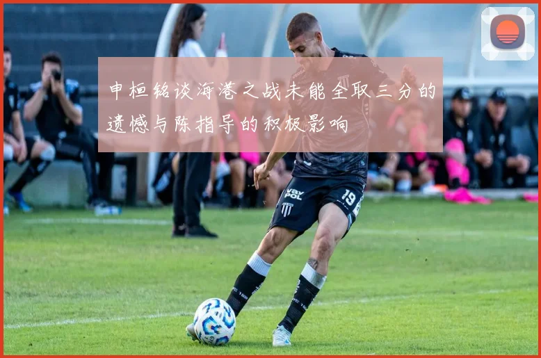 申桓铭谈海港之战未能全取三分的遗憾与陈指导的积极影响
