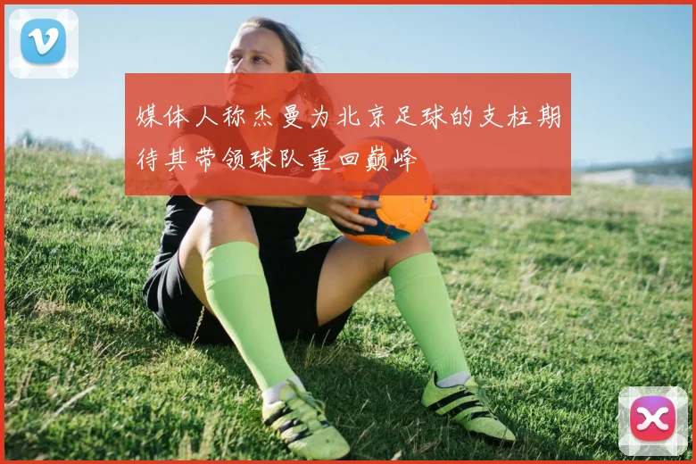 媒体人称杰曼为北京足球的支柱期待其带领球队重回巅峰