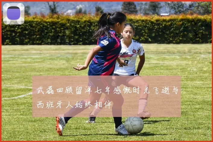 武磊回顾留洋七年感慨时光飞逝与西班牙人始终相伴