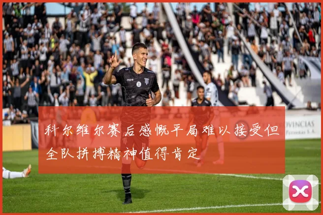 科尔维尔赛后感慨平局难以接受但全队拼搏精神值得肯定