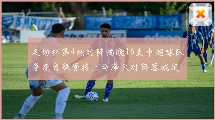 足协杯第4轮对阵揭晓16支中超球队争夺晋级资格上海泽天对阵蓉城定于6月20日19时30分