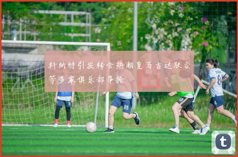 科纳特引发转会热潮皇马吉达联合等多家俱乐部争抢