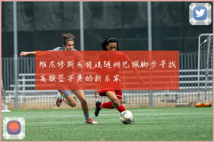 维尼修斯或将追随姆巴佩脚步寻找高额签字费的新东家