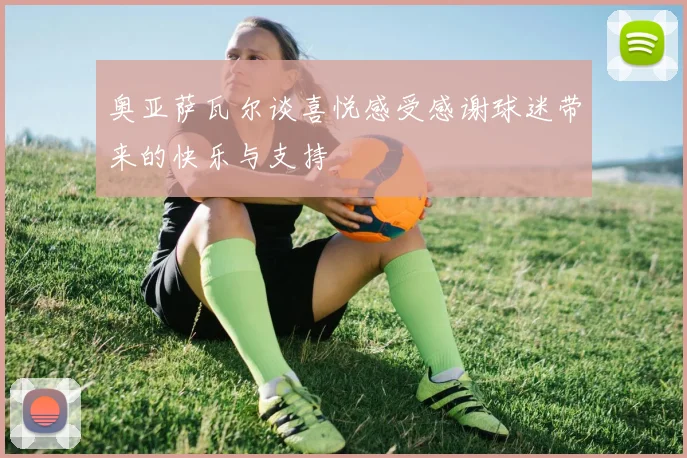 奥亚萨瓦尔谈喜悦感受感谢球迷带来的快乐与支持