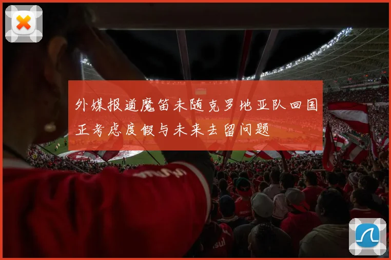 外媒报道魔笛未随克罗地亚队回国正考虑度假与未来去留问题