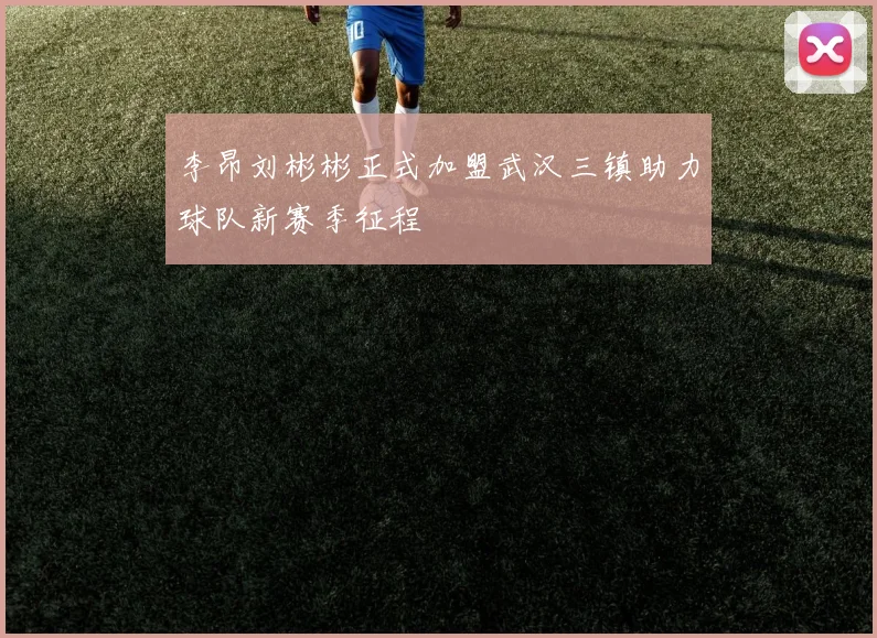 李昂刘彬彬正式加盟武汉三镇助力球队新赛季征程