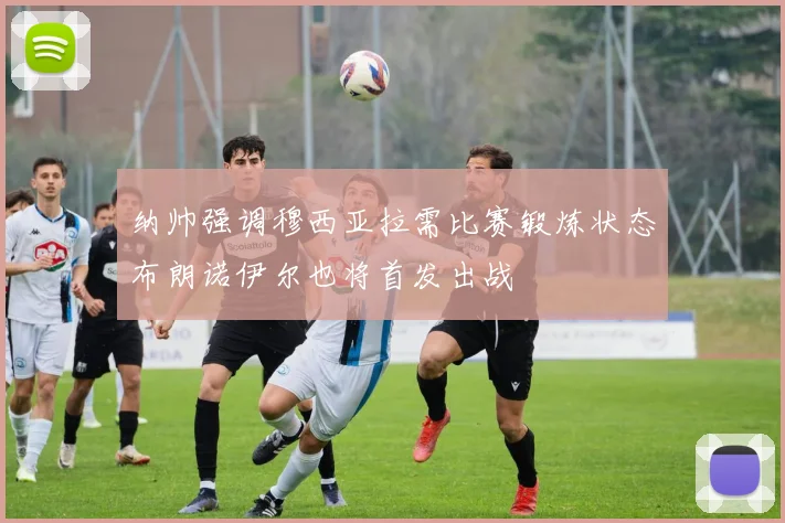 纳帅强调穆西亚拉需比赛锻炼状态布朗诺伊尔也将首发出战
