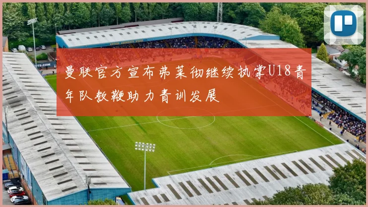 曼联官方宣布弗莱彻继续执掌U18青年队教鞭助力青训发展